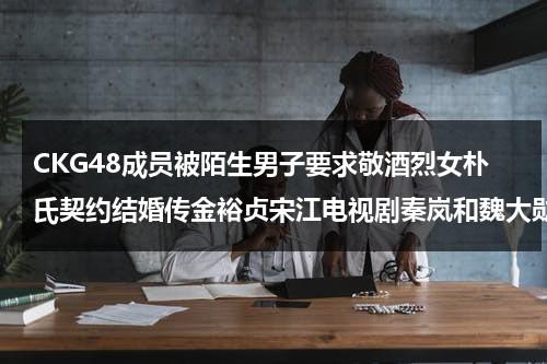 CKG48成员被陌生男子要求敬酒烈女朴氏契约结婚传金裕贞宋江电视剧秦岚和魏大勋分手了吗-第1张图片-九妖电影