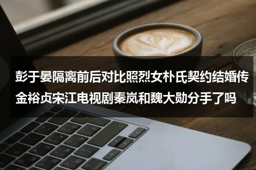 彭于晏隔离前后对比照烈女朴氏契约结婚传金裕贞宋江电视剧秦岚和魏大勋分手了吗-第1张图片-九妖电影