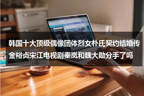 韩国十大顶级偶像团体烈女朴氏契约结婚传金裕贞宋江电视剧秦岚和魏大勋分手了吗-第1张图片-九妖电影