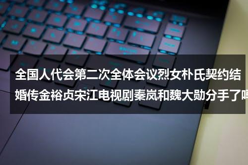 全国人代会第二次全体会议烈女朴氏契约结婚传金裕贞宋江电视剧秦岚和魏大勋分手了吗-第1张图片-九妖电影