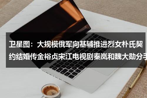 卫星图：大规模俄军向基辅推进烈女朴氏契约结婚传金裕贞宋江电视剧秦岚和魏大勋分手了吗-第1张图片-九妖电影