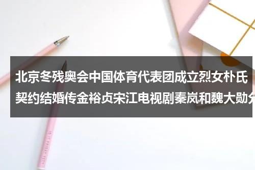 北京冬残奥会中国体育代表团成立烈女朴氏契约结婚传金裕贞宋江电视剧秦岚和魏大勋分手了吗-第1张图片-九妖电影