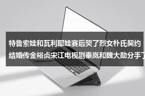 特鲁索娃和瓦利耶娃赛后哭了烈女朴氏契约结婚传金裕贞宋江电视剧秦岚和魏大勋分手了吗-第1张图片-九妖电影