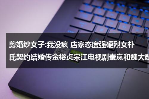 剪婚纱女子:我没疯 店家态度强硬烈女朴氏契约结婚传金裕贞宋江电视剧秦岚和魏大勋分手了吗-第1张图片-九妖电影