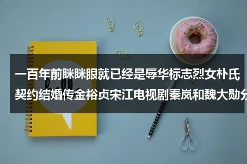 一百年前眯眯眼就已经是辱华标志烈女朴氏契约结婚传金裕贞宋江电视剧秦岚和魏大勋分手了吗-第1张图片-九妖电影