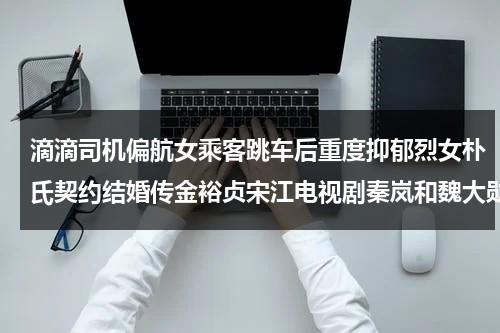 滴滴司机偏航女乘客跳车后重度抑郁烈女朴氏契约结婚传金裕贞宋江电视剧秦岚和魏大勋分手了吗-第1张图片-九妖电影