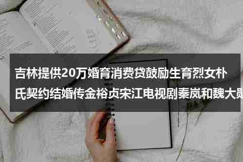 吉林提供20万婚育消费贷鼓励生育烈女朴氏契约结婚传金裕贞宋江电视剧秦岚和魏大勋分手了吗-第1张图片-九妖电影