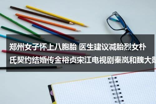 郑州女子怀上八胞胎 医生建议减胎烈女朴氏契约结婚传金裕贞宋江电视剧秦岚和魏大勋分手了吗-第1张图片-九妖电影