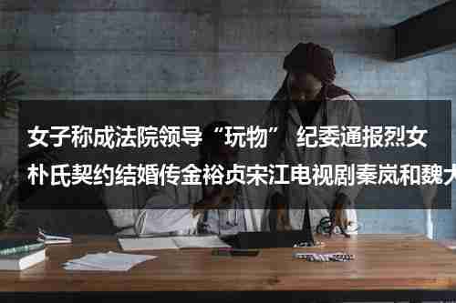 女子称成法院领导“玩物” 纪委通报烈女朴氏契约结婚传金裕贞宋江电视剧秦岚和魏大勋分手了吗-第1张图片-九妖电影