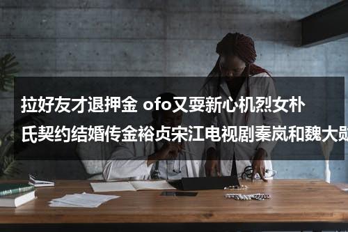拉好友才退押金 ofo又耍新心机烈女朴氏契约结婚传金裕贞宋江电视剧秦岚和魏大勋分手了吗-第1张图片-九妖电影