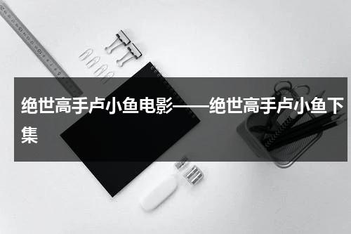 绝世高手卢小鱼电影——绝世高手卢小鱼下集-第1张图片-九妖电影