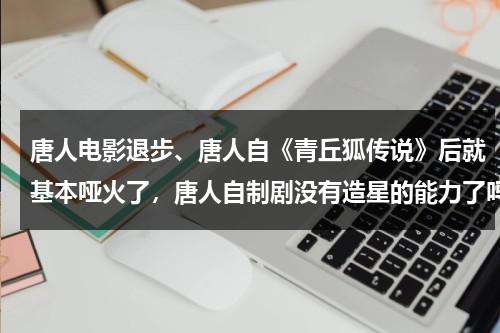 唐人电影退步、唐人自《青丘狐传说》后就基本哑火了，唐人自制剧没有造星的能力了吗？-第1张图片-九妖电影