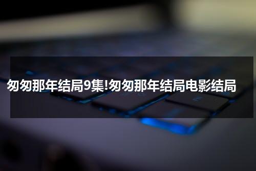 匆匆那年结局9集!匆匆那年结局电影结局-第1张图片-九妖电影