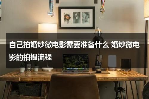自己拍婚纱微电影需要准备什么 婚纱微电影的拍摄流程-第1张图片-九妖电影