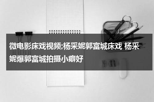 微电影床戏视频;杨采妮郭富城床戏 杨采妮爆郭富城拍摄小癖好-第1张图片-九妖电影