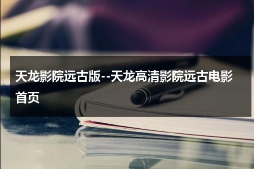 天龙影院远古版--天龙高清影院远古电影首页-第1张图片-九妖电影