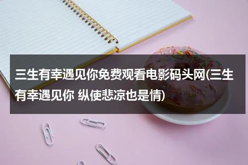 三生有幸遇见你免费观看电影码头网(三生有幸遇见你 纵使悲凉也是情)-第1张图片-九妖电影
