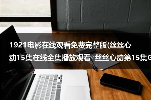 1921电影在线观看免费完整版(丝丝心动15集在线全集播放观看◇丝丝心动第15集GVOD高清下载◇丝丝心动15集剧情介绍)-第1张图片-九妖电影