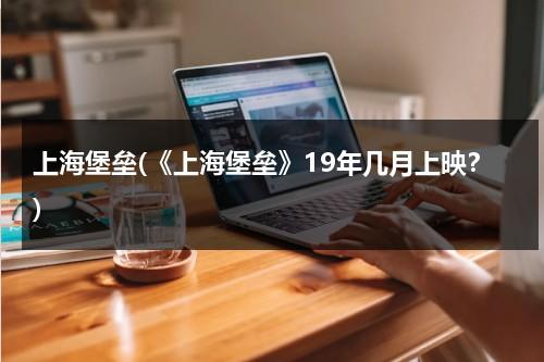 上海堡垒(《上海堡垒》19年几月上映？)-第1张图片-九妖电影