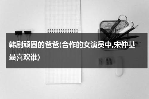 韩剧顽固的爸爸(合作的女演员中,宋仲基最喜欢谁)-第1张图片-九妖电影