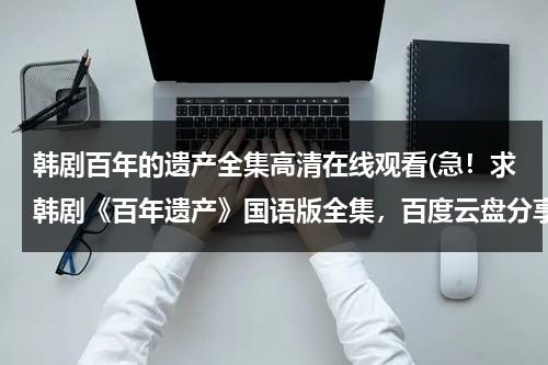 韩剧百年的遗产全集高清在线观看(急！求韩剧《百年遗产》国语版全集，百度云盘分享，谢谢！)-第1张图片-九妖电影