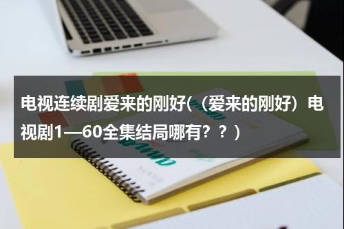 电视连续剧爱来的刚好(（爱来的刚好）电视剧1—60全集结局哪有？？)-第1张图片-九妖电影