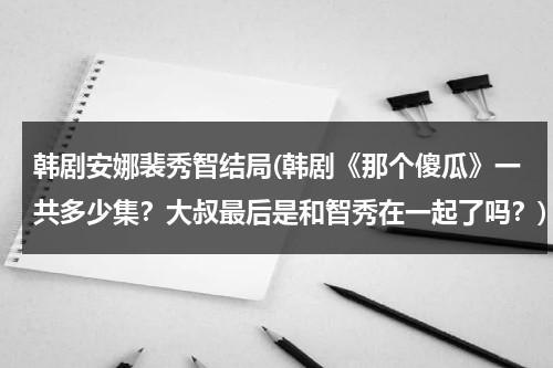 韩剧安娜裴秀智结局(韩剧《那个傻瓜》一共多少集？大叔最后是和智秀在一起了吗？)-第1张图片-九妖电影