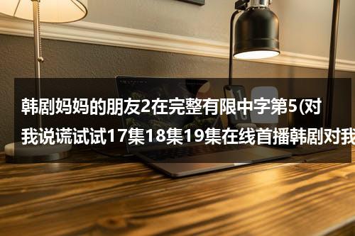 韩剧妈妈的朋友2在完整有限中字第5(对我说谎试试17集18集19集在线首播韩剧对我说谎试试全集国语中文字幕在线观看)-第1张图片-九妖电影