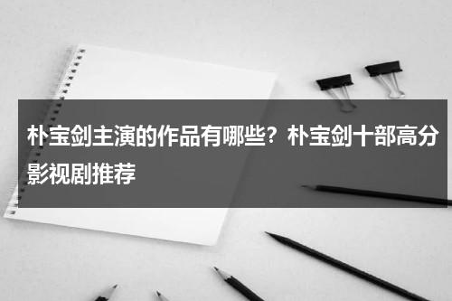朴宝剑主演的作品有哪些？朴宝剑十部高分影视剧推荐-第1张图片-九妖电影