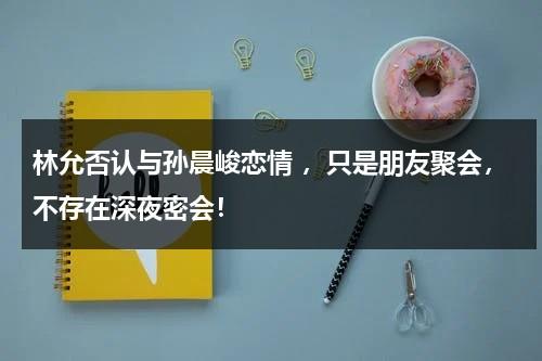 林允否认与孙晨峻恋情 ，只是朋友聚会，不存在深夜密会！-第1张图片-九妖电影