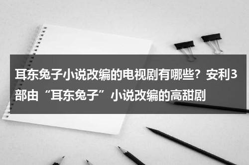 耳东兔子小说改编的电视剧有哪些？安利3部由“耳东兔子”小说改编的高甜剧-第1张图片-九妖电影
