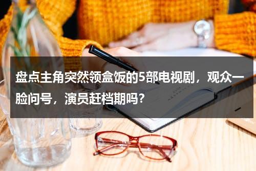 盘点主角突然领盒饭的5部电视剧，观众一脸问号，演员赶档期吗？-第1张图片-九妖电影