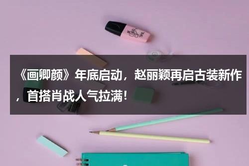 《画卿颜》年底启动，赵丽颖再启古装新作，首搭肖战人气拉满！-第1张图片-九妖电影