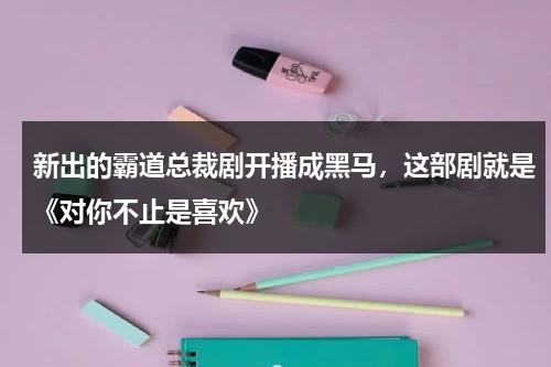 新出的霸道总裁剧开播成黑马，这部剧就是《对你不止是喜欢》-第1张图片-九妖电影