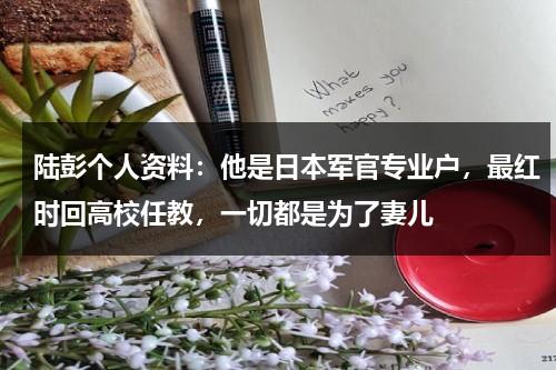 陆彭个人资料：他是日本军官专业户，最红时回高校任教，一切都是为了妻儿-第1张图片-九妖电影