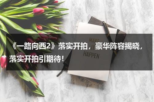 《一路向西2》落实开拍，豪华阵容揭晓，落实开拍引期待！-第1张图片-九妖电影