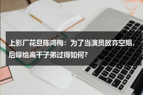 上影厂花旦陈鸿梅：为了当演员放弃空姐，后嫁给高干子弟过得如何？-第1张图片-九妖电影