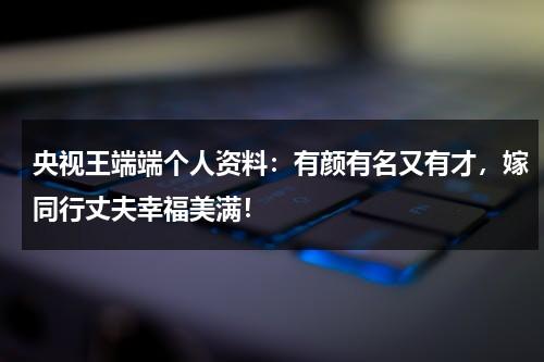 央视王端端个人资料：有颜有名又有才，嫁同行丈夫幸福美满！-第1张图片-九妖电影