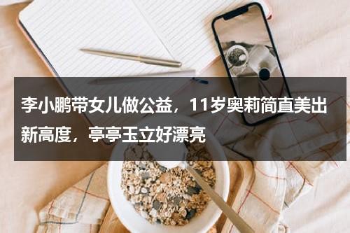 李小鹏带女儿做公益，11岁奥莉简直美出新高度，亭亭玉立好漂亮-第1张图片-九妖电影