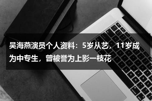 吴海燕演员个人资料：5岁从艺，11岁成为中专生，曾被誉为上影一枝花-第1张图片-九妖电影