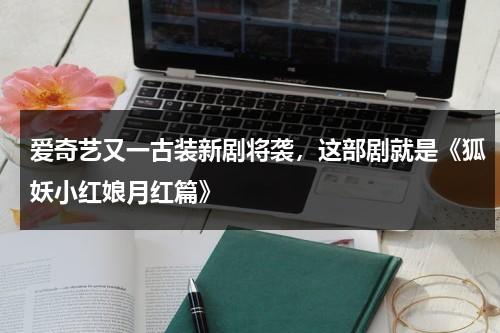 爱奇艺又一古装新剧将袭，这部剧就是《狐妖小红娘月红篇》-第1张图片-九妖电影