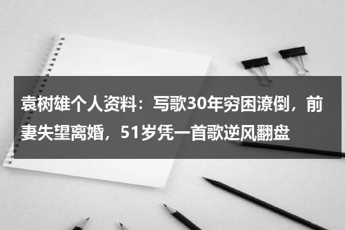 袁树雄个人资料：写歌30年穷困潦倒，前妻失望离婚，51岁凭一首歌逆风翻盘-第1张图片-九妖电影