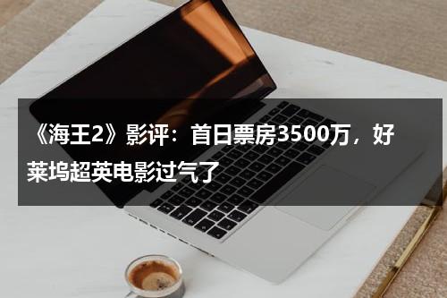《海王2》影评：首日票房3500万，好莱坞超英电影过气了-第1张图片-九妖电影