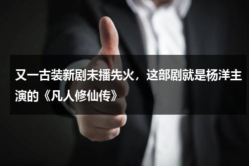又一古装新剧未播先火，这部剧就是杨洋主演的《凡人修仙传》-第1张图片-九妖电影