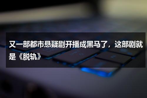 又一部都市悬疑剧开播成黑马了，这部剧就是《脱轨》-第1张图片-九妖电影