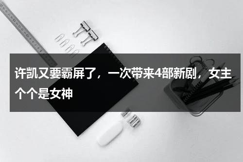 许凯又要霸屏了，一次带来4部新剧，女主个个是女神-第1张图片-九妖电影