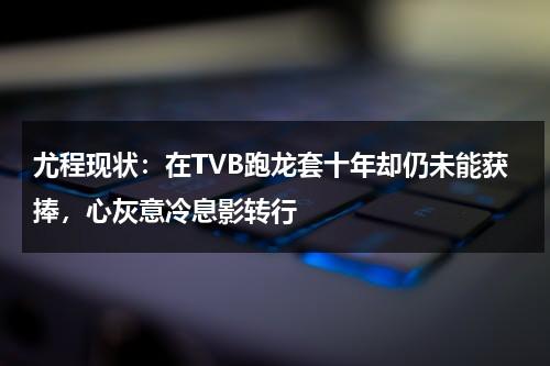 尤程现状：在TVB跑龙套十年却仍未能获捧，心灰意冷息影转行-第1张图片-九妖电影