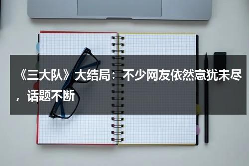 《三大队》大结局：不少网友依然意犹未尽，话题不断-第1张图片-九妖电影