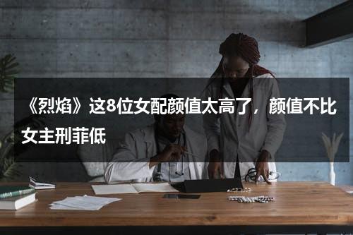 《烈焰》这8位女配颜值太高了，颜值不比女主刑菲低-第1张图片-九妖电影