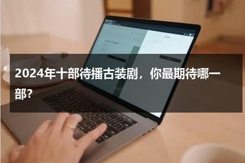 2024年十部待播古装剧，你最期待哪一部？-第1张图片-九妖电影